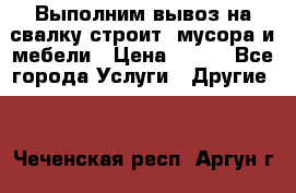 Выполним вывоз на свалку строит. мусора и мебели › Цена ­ 500 - Все города Услуги » Другие   . Чеченская респ.,Аргун г.